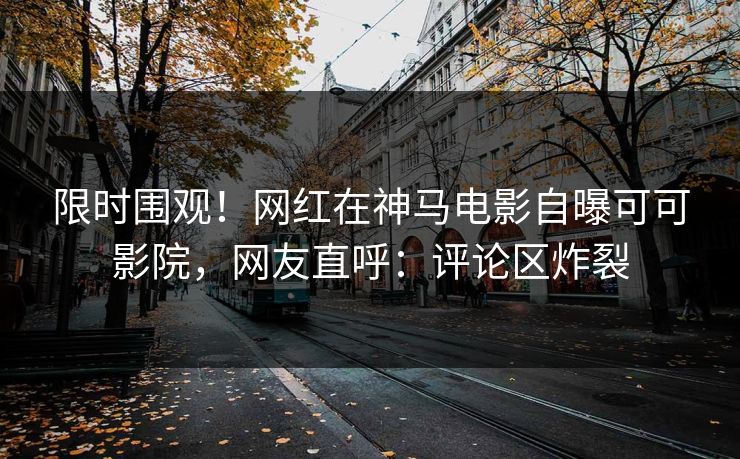 限时围观！网红在神马电影自曝可可影院，网友直呼：评论区炸裂