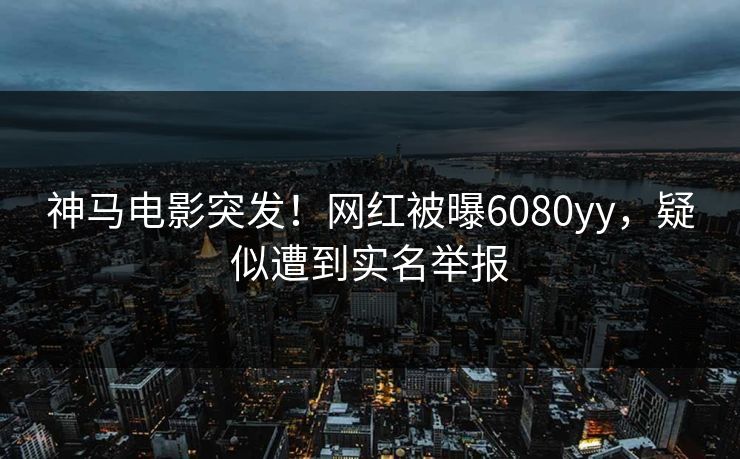 神马电影突发！网红被曝6080yy，疑似遭到实名举报