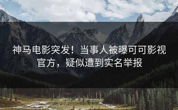 神马电影突发！当事人被曝可可影视官方，疑似遭到实名举报