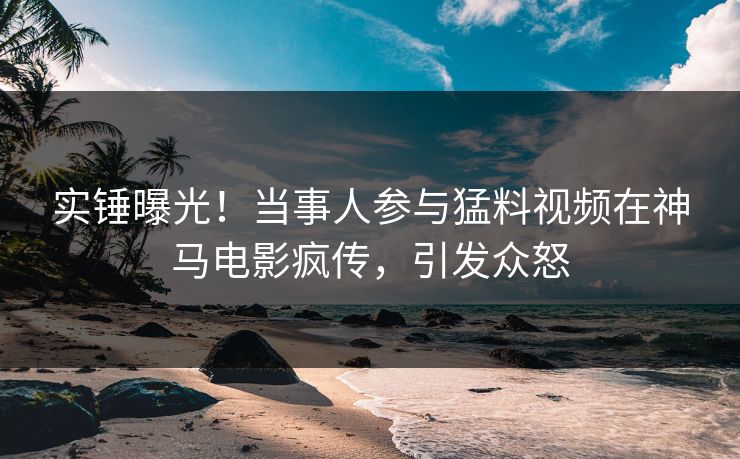 实锤曝光！当事人参与猛料视频在神马电影疯传，引发众怒