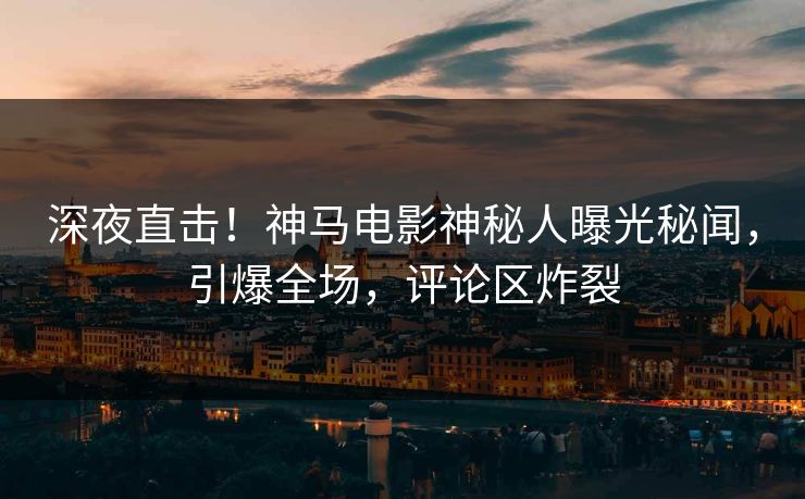 深夜直击！神马电影神秘人曝光秘闻，引爆全场，评论区炸裂