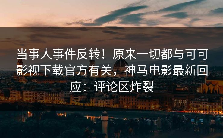 当事人事件反转！原来一切都与可可影视下载官方有关，神马电影最新回应：评论区炸裂