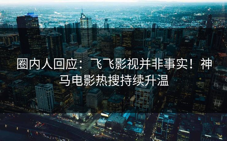 圈内人回应：飞飞影视并非事实！神马电影热搜持续升温
