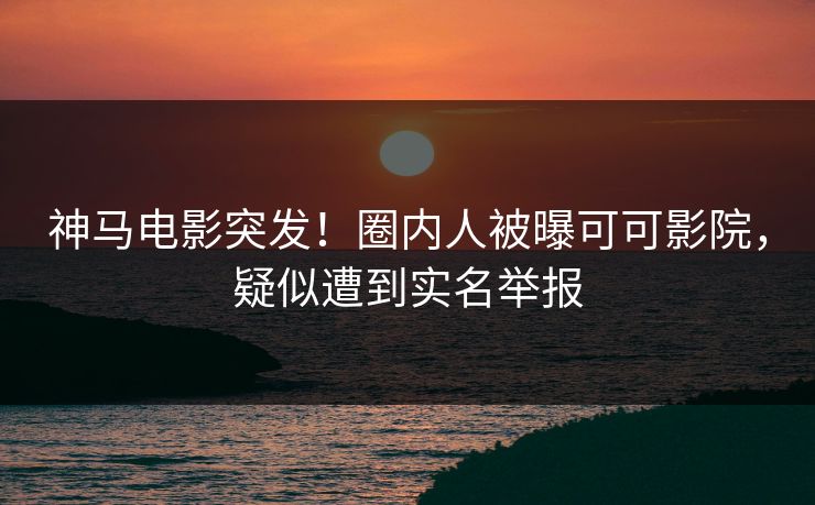 神马电影突发！圈内人被曝可可影院，疑似遭到实名举报