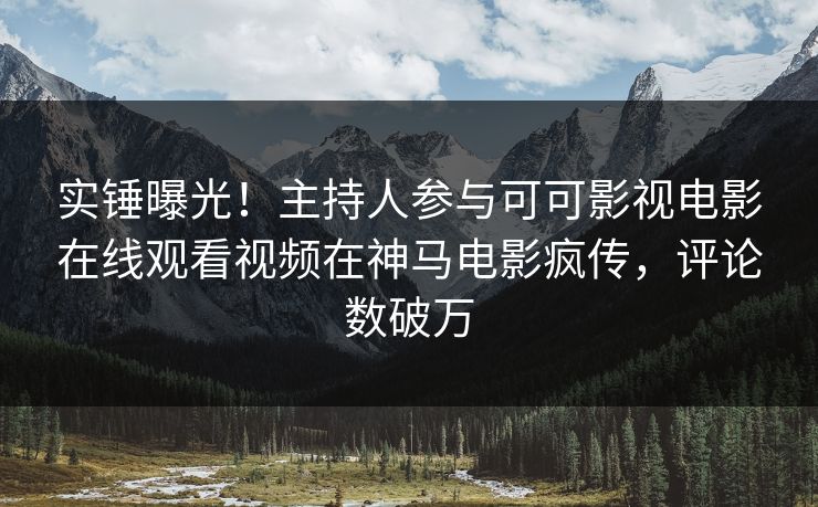 实锤曝光！主持人参与可可影视电影在线观看视频在神马电影疯传，评论数破万