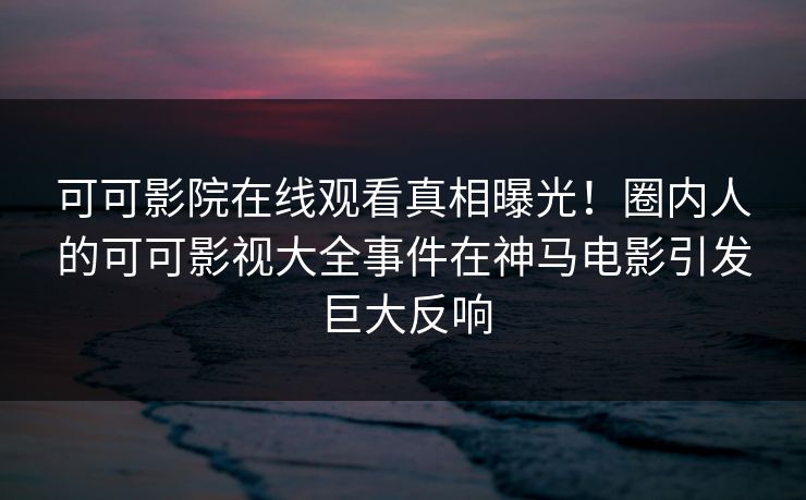 可可影院在线观看真相曝光！圈内人的可可影视大全事件在神马电影引发巨大反响