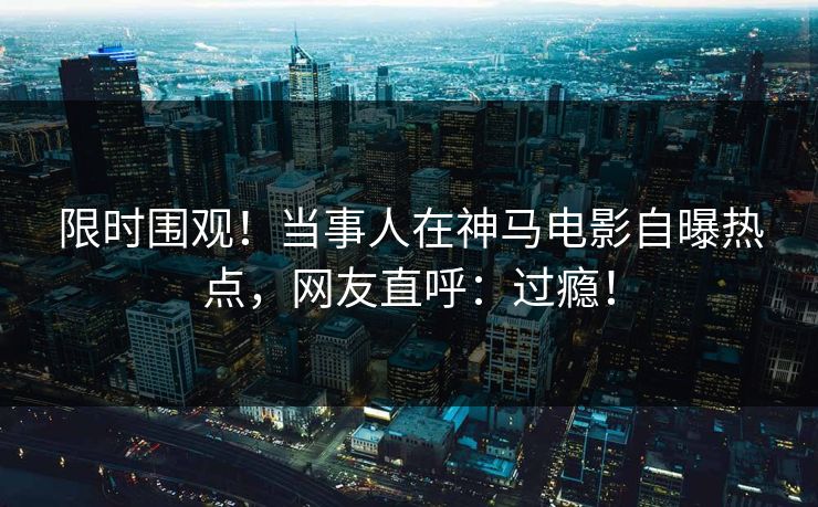 限时围观！当事人在神马电影自曝热点，网友直呼：过瘾！