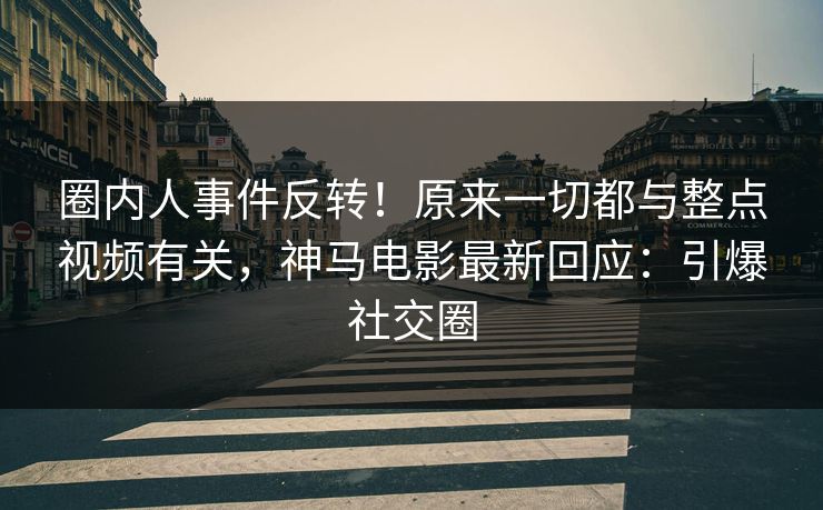 圈内人事件反转！原来一切都与整点视频有关，神马电影最新回应：引爆社交圈