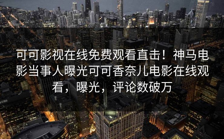 可可影视在线免费观看直击！神马电影当事人曝光可可香奈儿电影在线观看，曝光，评论数破万