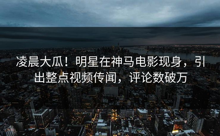 凌晨大瓜！明星在神马电影现身，引出整点视频传闻，评论数破万