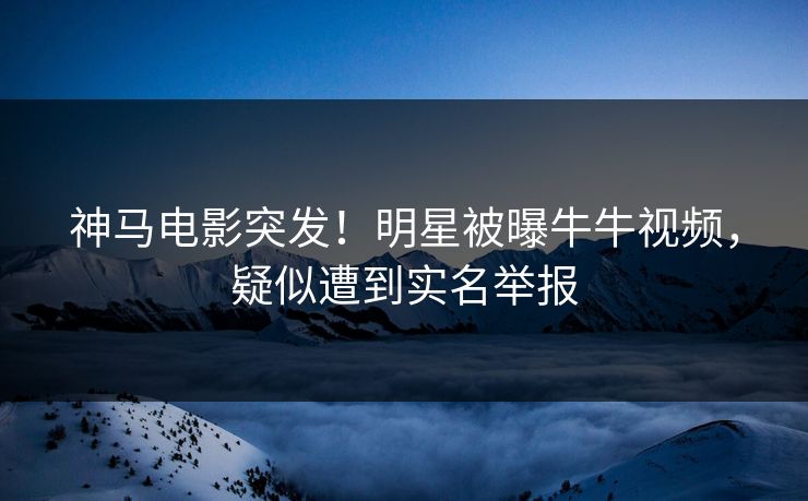 神马电影突发！明星被曝牛牛视频，疑似遭到实名举报