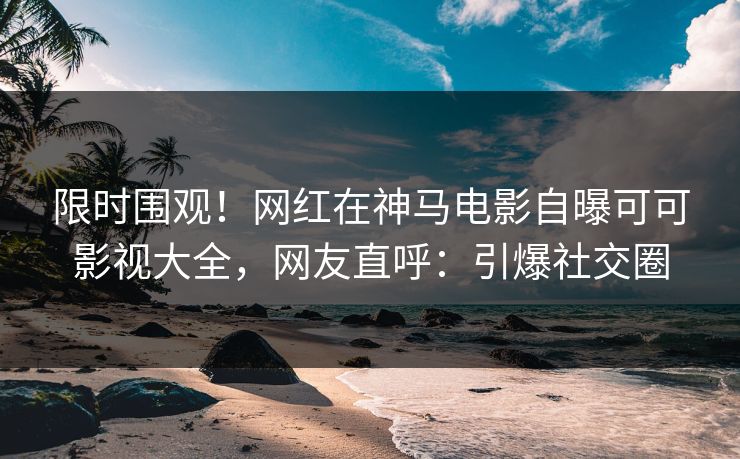 限时围观！网红在神马电影自曝可可影视大全，网友直呼：引爆社交圈