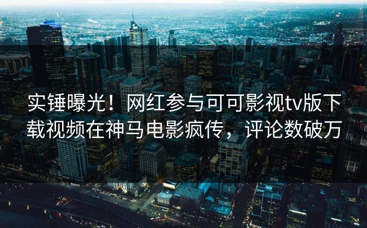 实锤曝光！网红参与可可影视tv版下载视频在神马电影疯传，评论数破万