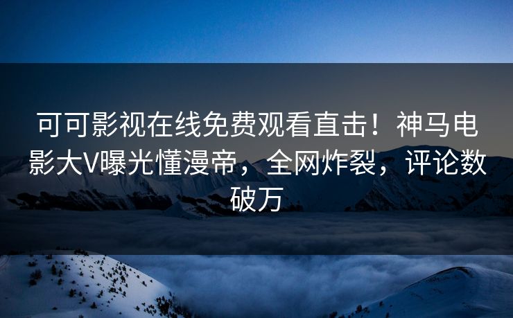可可影视在线免费观看直击！神马电影大V曝光懂漫帝，全网炸裂，评论数破万