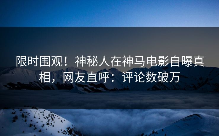 限时围观！神秘人在神马电影自曝真相，网友直呼：评论数破万