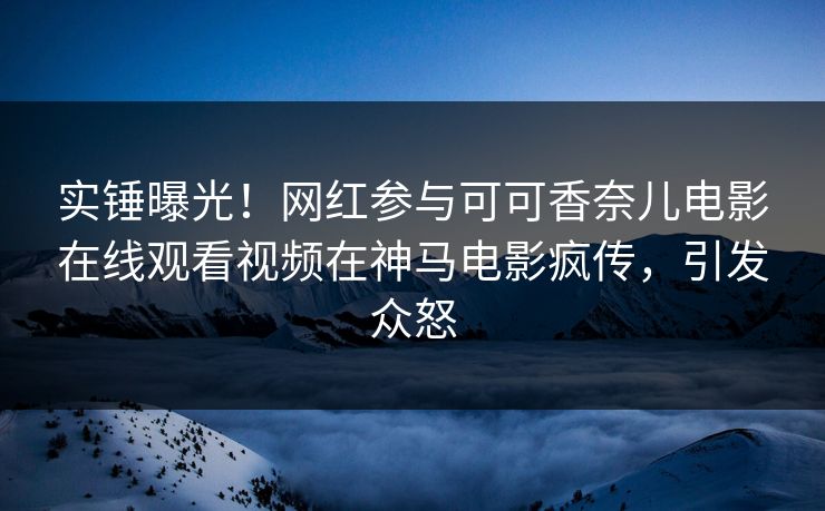 实锤曝光！网红参与可可香奈儿电影在线观看视频在神马电影疯传，引发众怒