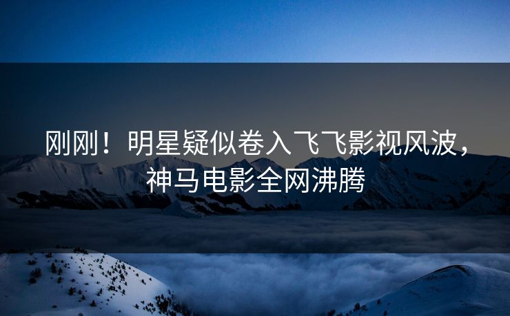刚刚！明星疑似卷入飞飞影视风波，神马电影全网沸腾