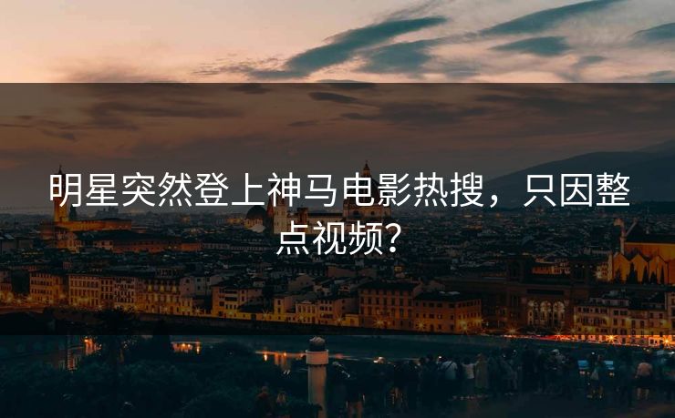 明星突然登上神马电影热搜，只因整点视频？