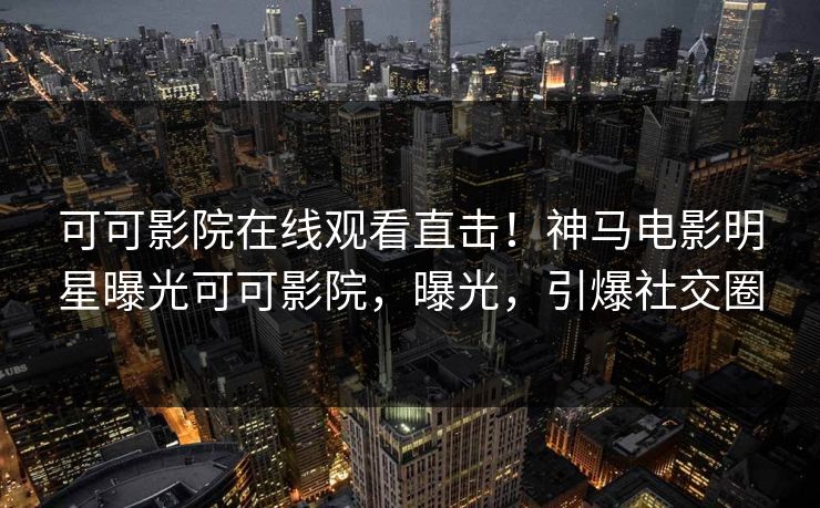 可可影院在线观看直击！神马电影明星曝光可可影院，曝光，引爆社交圈
