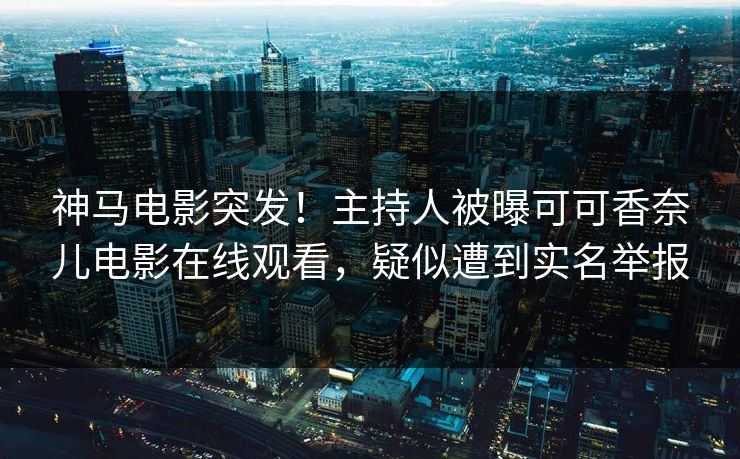 神马电影突发！主持人被曝可可香奈儿电影在线观看，疑似遭到实名举报