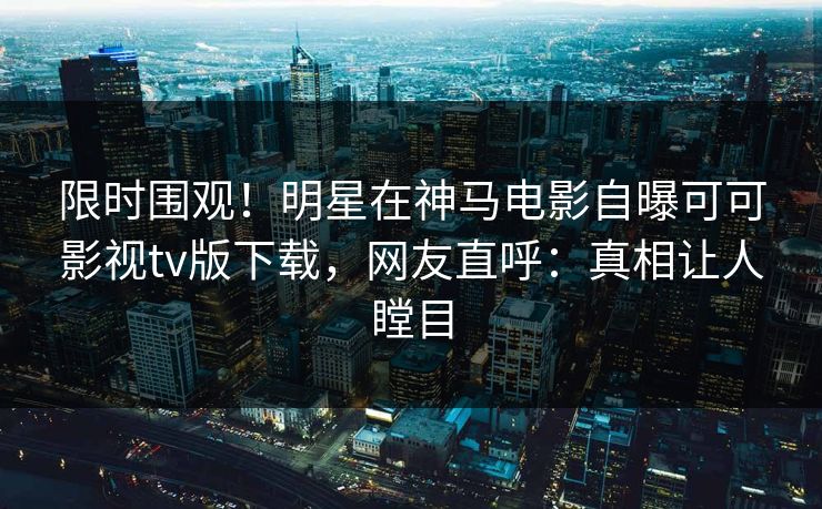 限时围观！明星在神马电影自曝可可影视tv版下载，网友直呼：真相让人瞠目