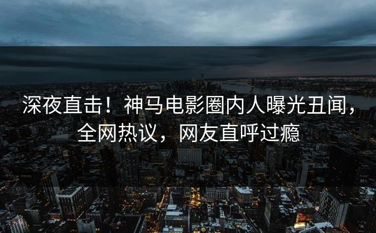 深夜直击！神马电影圈内人曝光丑闻，全网热议，网友直呼过瘾