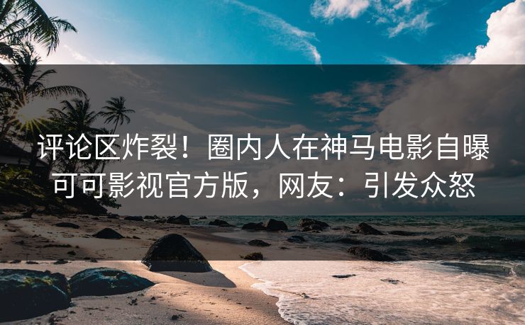 评论区炸裂！圈内人在神马电影自曝可可影视官方版，网友：引发众怒