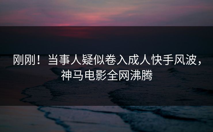 刚刚！当事人疑似卷入成人快手风波，神马电影全网沸腾