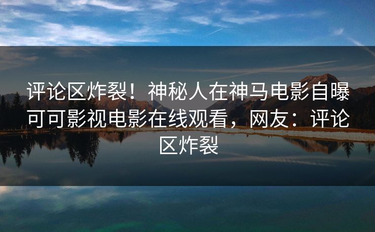 评论区炸裂！神秘人在神马电影自曝可可影视电影在线观看，网友：评论区炸裂
