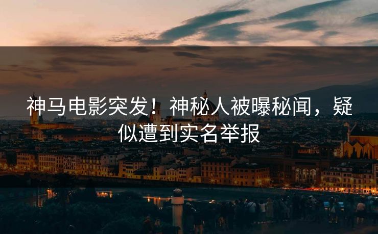 神马电影突发！神秘人被曝秘闻，疑似遭到实名举报