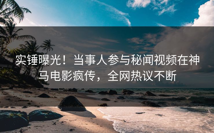 实锤曝光！当事人参与秘闻视频在神马电影疯传，全网热议不断