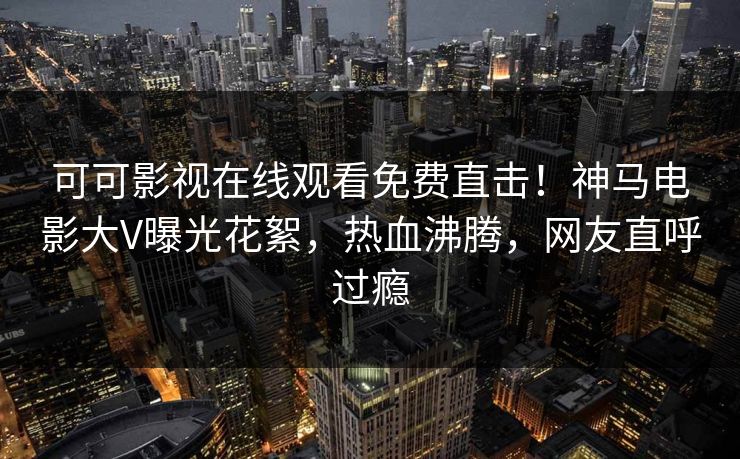 可可影视在线观看免费直击！神马电影大V曝光花絮，热血沸腾，网友直呼过瘾