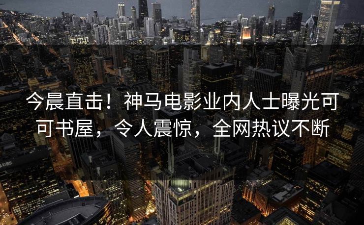 今晨直击！神马电影业内人士曝光可可书屋，令人震惊，全网热议不断