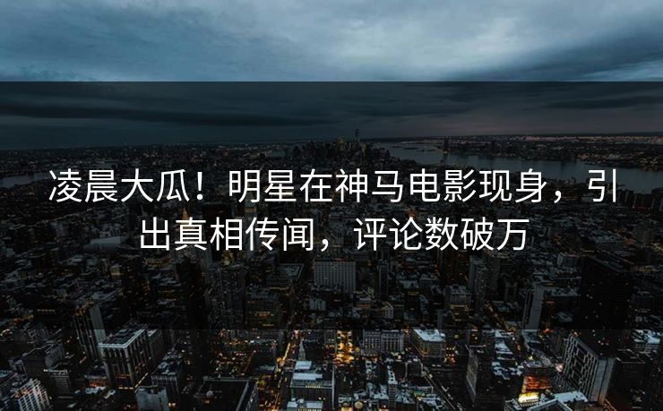 凌晨大瓜！明星在神马电影现身，引出真相传闻，评论数破万