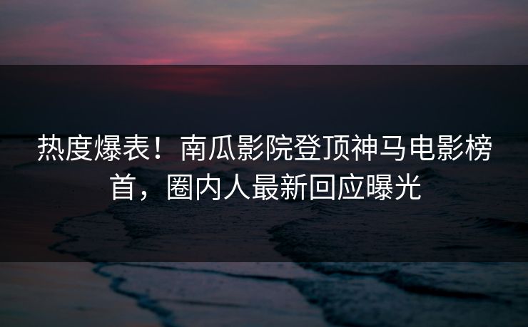 热度爆表！南瓜影院登顶神马电影榜首，圈内人最新回应曝光