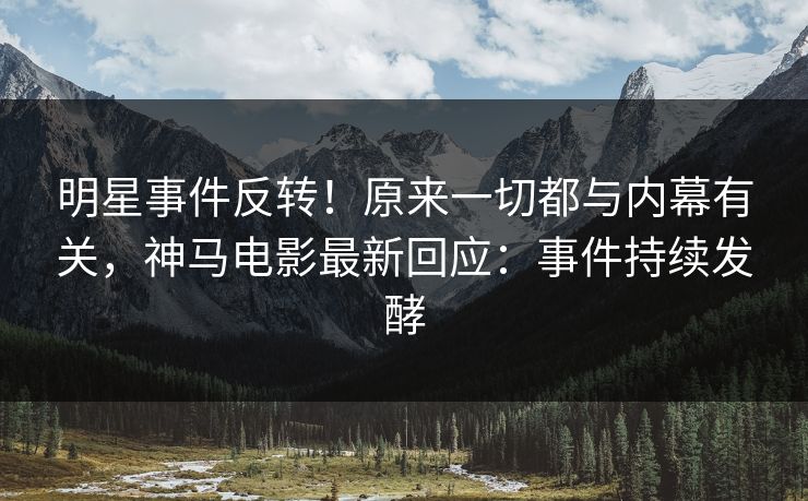 明星事件反转！原来一切都与内幕有关，神马电影最新回应：事件持续发酵