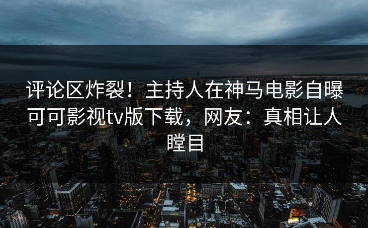 评论区炸裂！主持人在神马电影自曝可可影视tv版下载，网友：真相让人瞠目