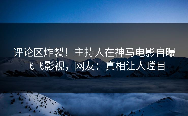 评论区炸裂！主持人在神马电影自曝飞飞影视，网友：真相让人瞠目