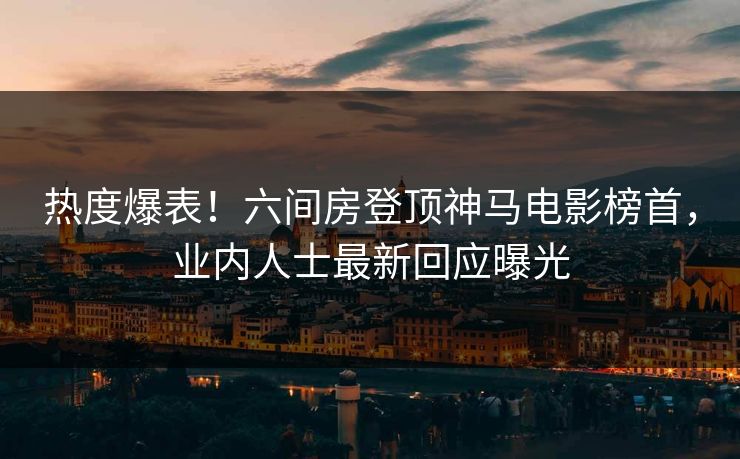 热度爆表！六间房登顶神马电影榜首，业内人士最新回应曝光