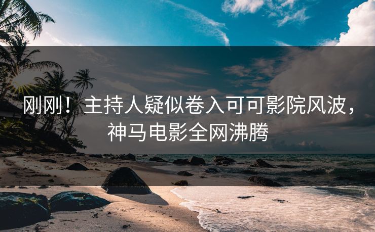 刚刚！主持人疑似卷入可可影院风波，神马电影全网沸腾