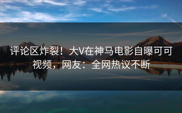 评论区炸裂！大V在神马电影自曝可可视频，网友：全网热议不断