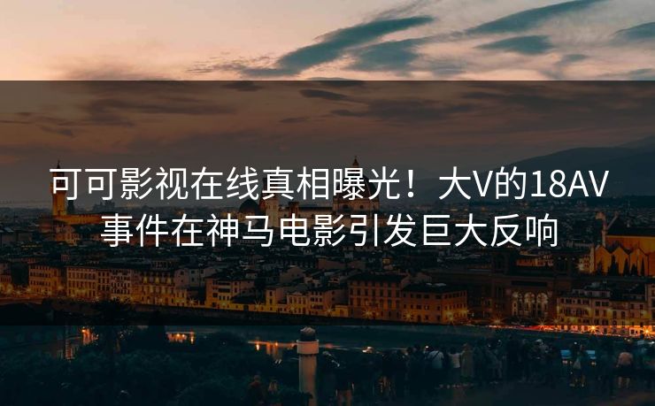 可可影视在线真相曝光！大V的18AV事件在神马电影引发巨大反响