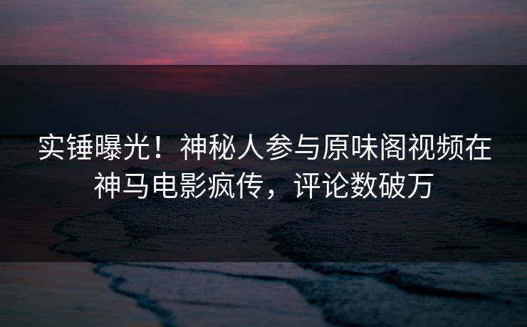 实锤曝光！神秘人参与原味阁视频在神马电影疯传，评论数破万