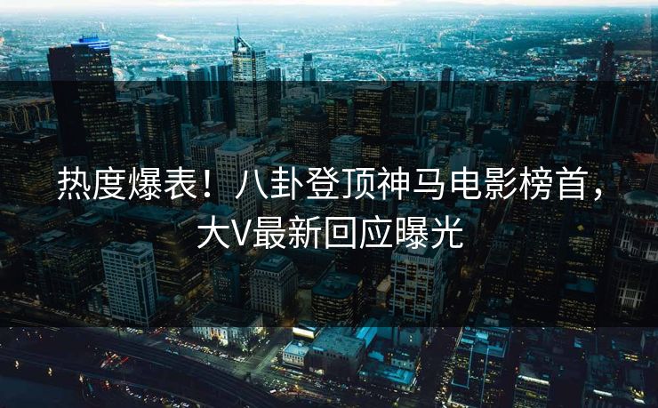 热度爆表！八卦登顶神马电影榜首，大V最新回应曝光