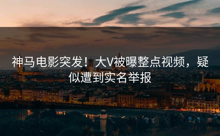 神马电影突发！大V被曝整点视频，疑似遭到实名举报
