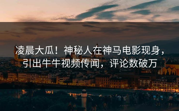 凌晨大瓜！神秘人在神马电影现身，引出牛牛视频传闻，评论数破万