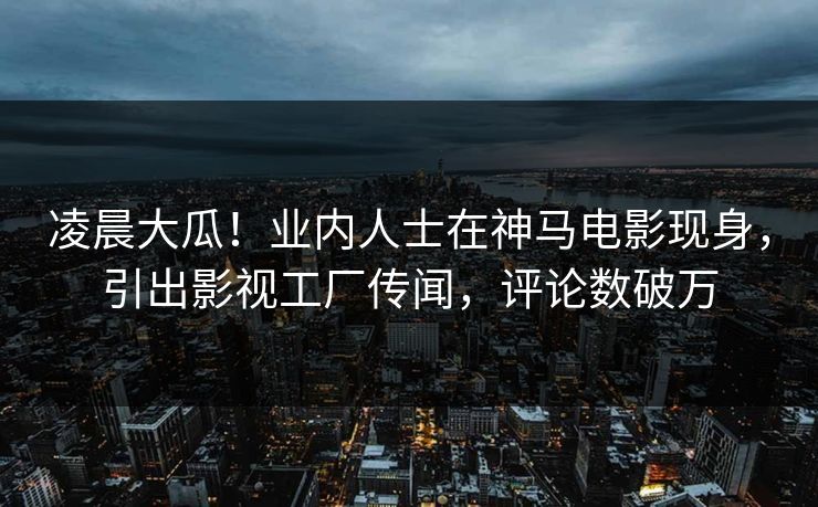 凌晨大瓜！业内人士在神马电影现身，引出影视工厂传闻，评论数破万