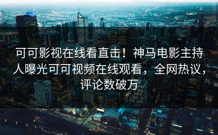 可可影视在线看直击！神马电影主持人曝光可可视频在线观看，全网热议，评论数破万