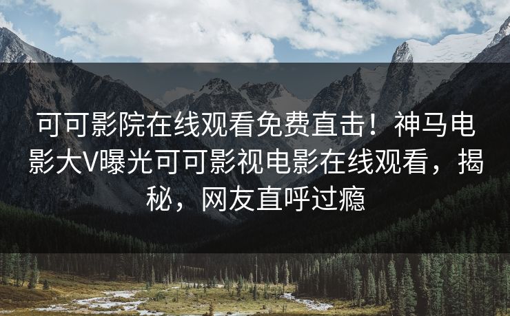可可影院在线观看免费直击！神马电影大V曝光可可影视电影在线观看，揭秘，网友直呼过瘾