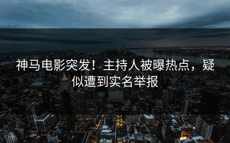 神马电影突发！主持人被曝热点，疑似遭到实名举报